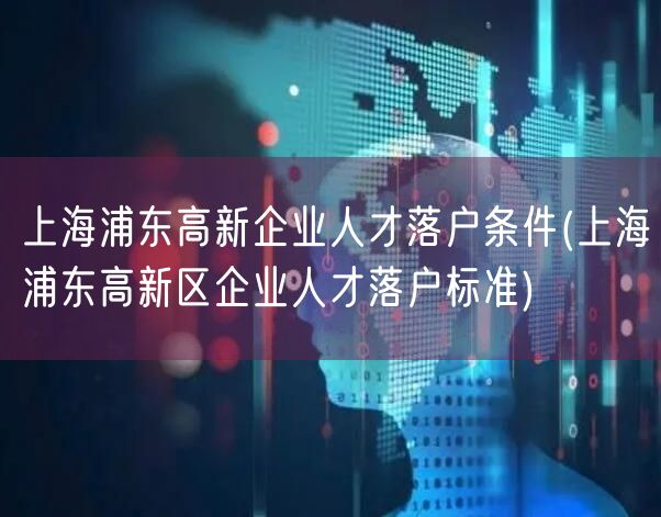 上海浦东高新企业人才落户条件(上海浦东高新区企业人才落户标准)