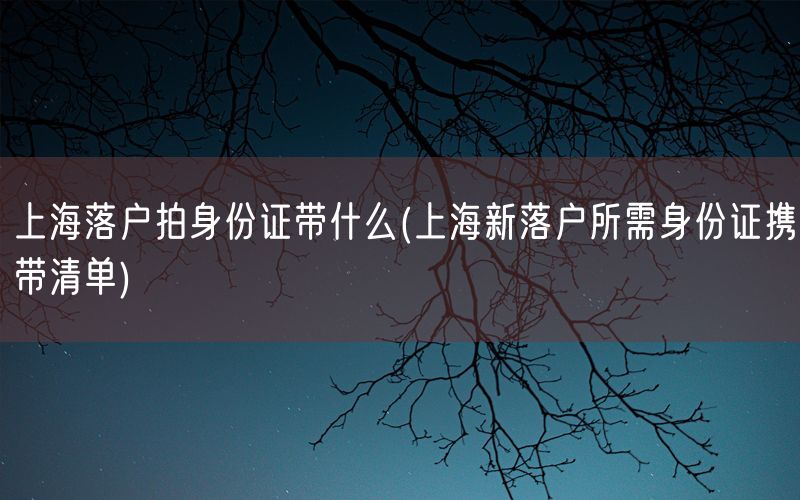 上海落户拍身份证带什么(上海新落户所需身份证携带清单)