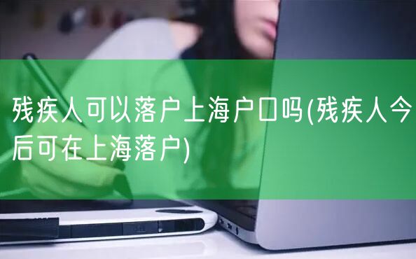 残疾人可以落户上海户口吗(残疾人今后可在上海落户)
