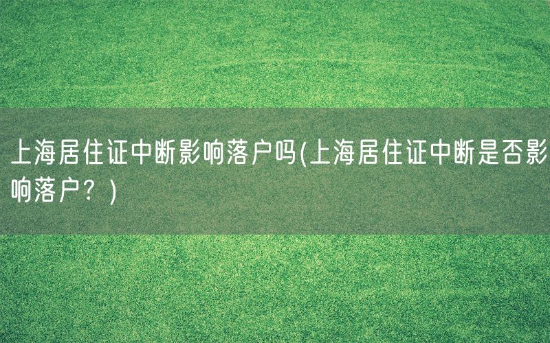 上海居住证中断影响落户吗(上海居住证中断是否影响落户？)