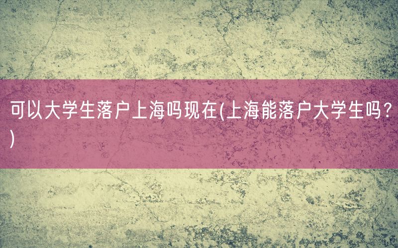 可以大学生落户上海吗现在(上海能落户大学生吗？)