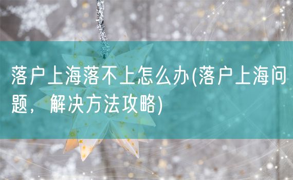落户上海落不上怎么办(落户上海问题，解决方法攻略)