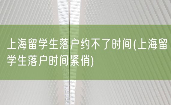 上海留学生落户约不了时间(上海留学生落户时间紧俏)