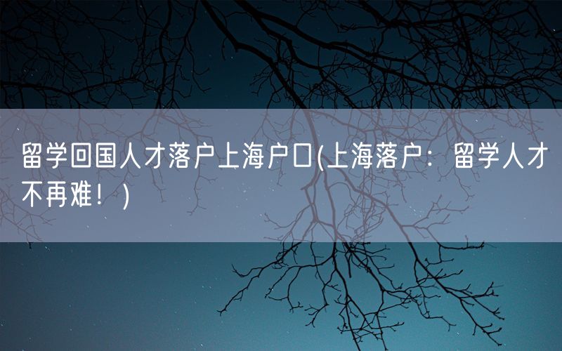 留学回国人才落户上海户口(上海落户：留学人才不再难！)