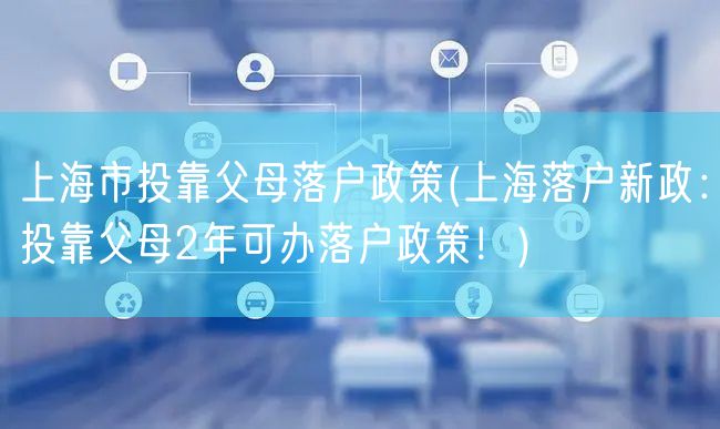 上海市投靠父母落户政策(上海落户新政：投靠父母2年可办落户政策！)