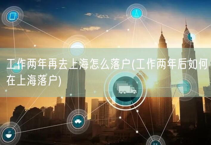 工作两年再去上海怎么落户(工作两年后如何在上海落户)