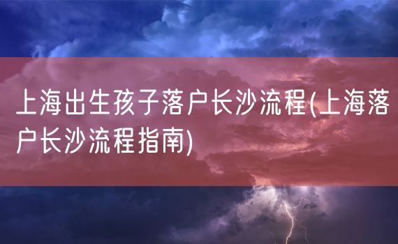 上海出生孩子落户长沙流程(上海落户长沙流程指南)