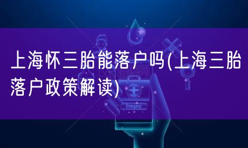 上海怀三胎能落户吗(上海三胎落户政策解读)