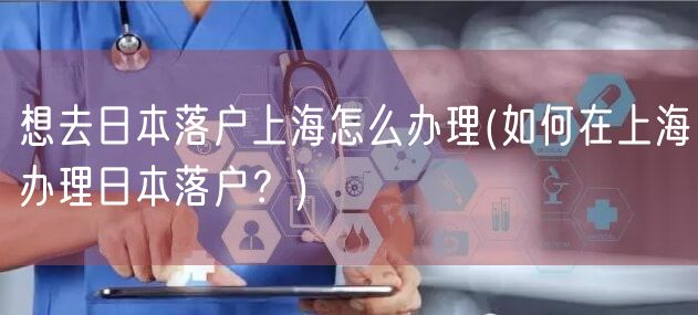 想去日本落户上海怎么办理(如何在上海办理日本落户？)