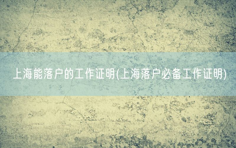 上海能落户的工作证明(上海落户必备工作证明)