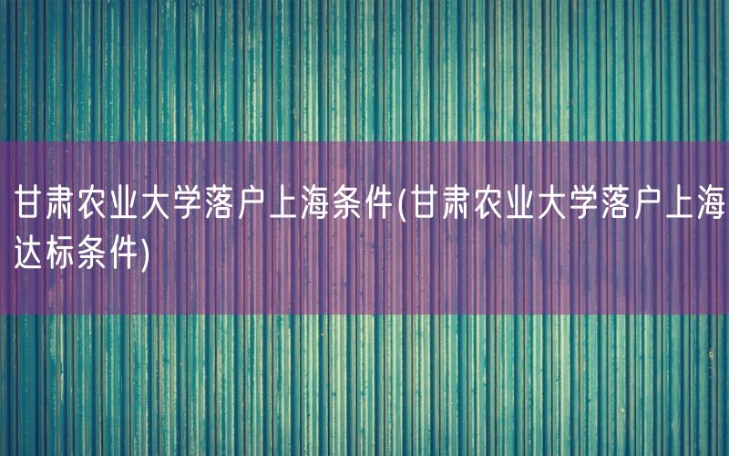 甘肃农业大学落户上海条件(甘肃农业大学落户上海达标条件)