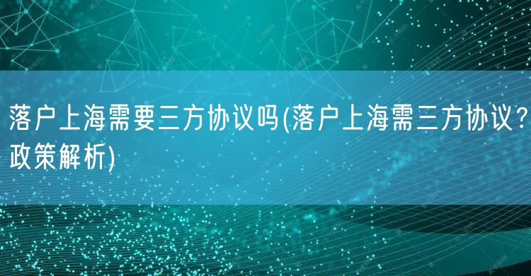 落户上海需要三方协议吗(落户上海需三方协议？政策解析)