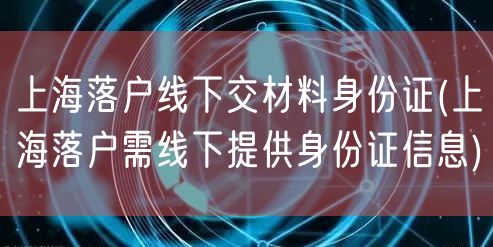 上海落户线下交材料身份证(上海落户需线下提供身份证信息)