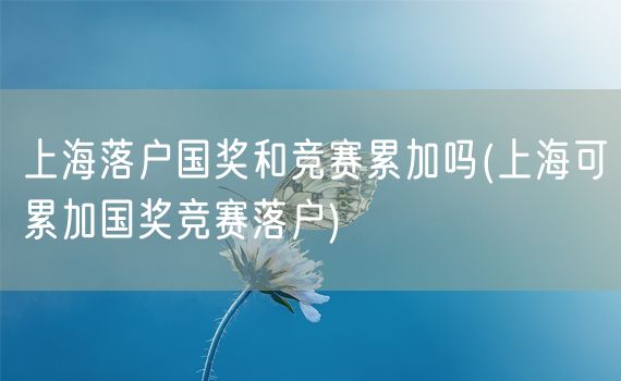 上海落户国奖和竞赛累加吗(上海可累加国奖竞赛落户)
