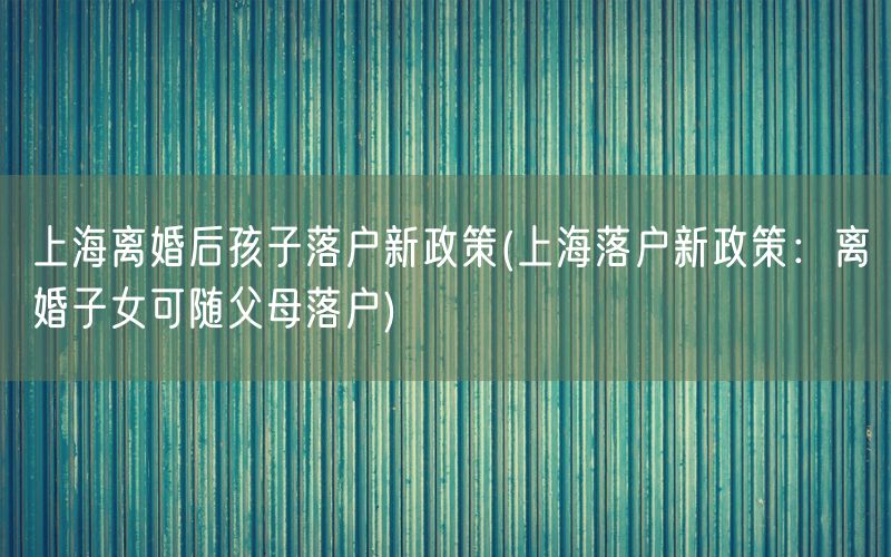 上海离婚后孩子落户新政策(上海落户新政策：离婚子女可随父母落户)