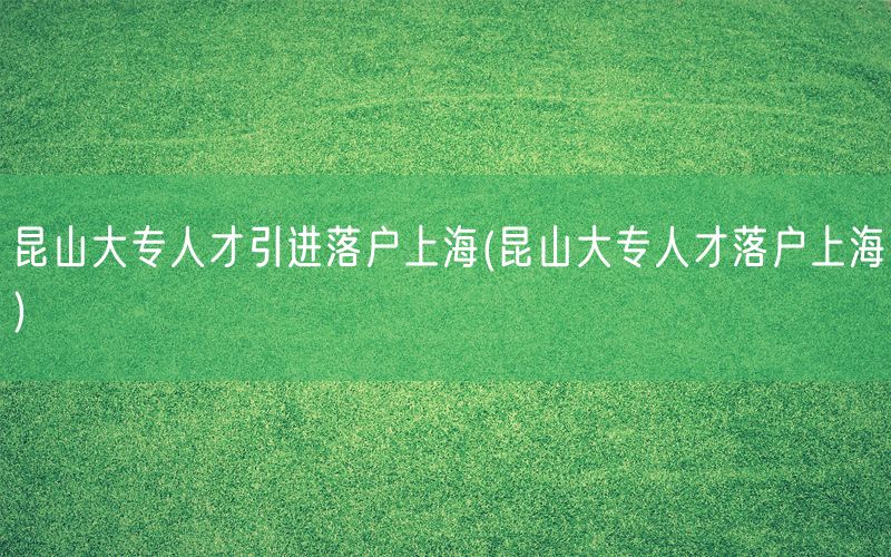 昆山大专人才引进落户上海(昆山大专人才落户上海)