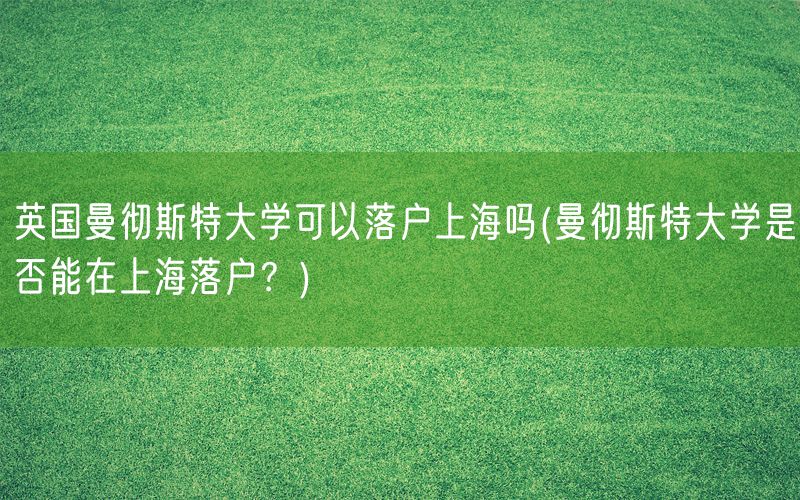 英国曼彻斯特大学可以落户上海吗(曼彻斯特大学是否能在上海落户？)