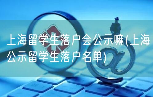上海留学生落户会公示嘛(上海公示留学生落户名单)