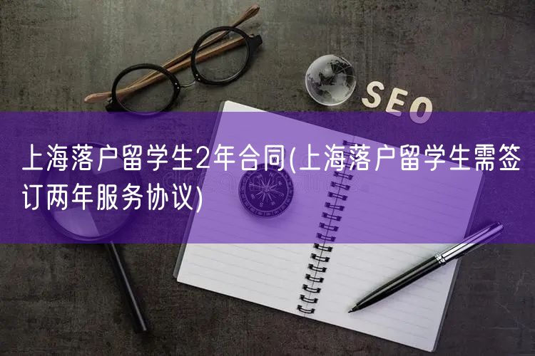 上海落户留学生2年合同(上海落户留学生需签订两年服务协议)