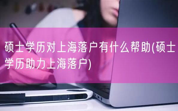 硕士学历对上海落户有什么帮助(硕士学历助力上海落户)