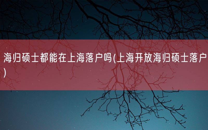 海归硕士都能在上海落户吗(上海开放海归硕士落户)