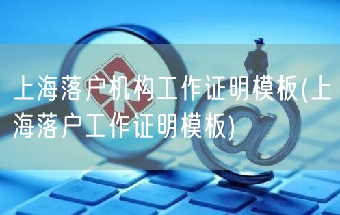 上海落户机构工作证明模板(上海落户工作证明模板)