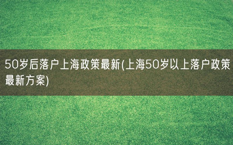 50岁后落户上海政策最新(上海50岁以上落户政策最新方案)