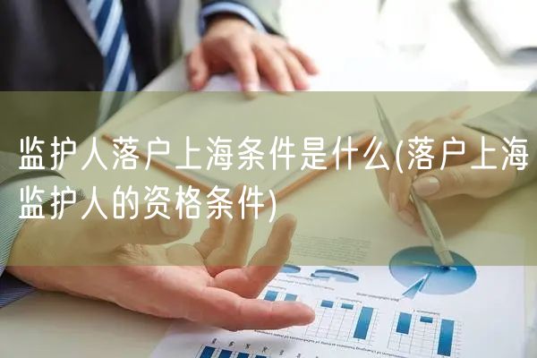 监护人落户上海条件是什么(落户上海监护人的资格条件)
