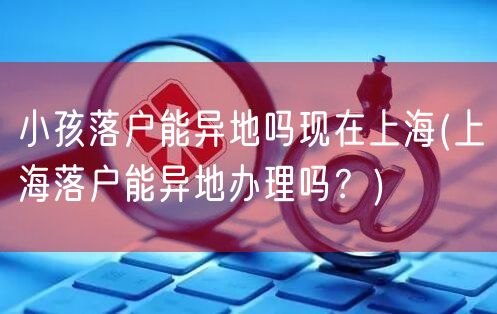 小孩落户能异地吗现在上海(上海落户能异地办理吗？)