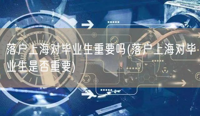 落户上海对毕业生重要吗(落户上海对毕业生是否重要)