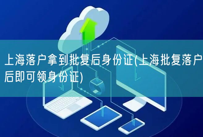 上海落户拿到批复后身份证(上海批复落户后即可领身份证)