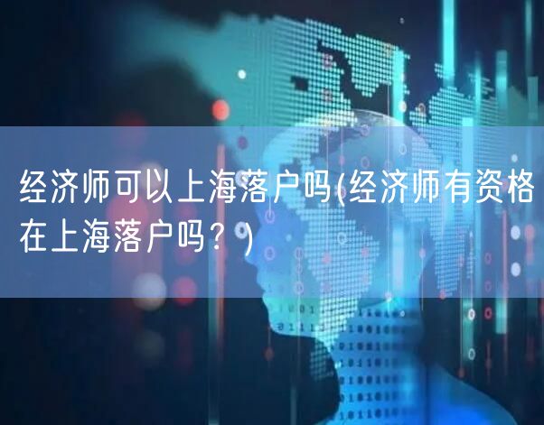 经济师可以上海落户吗(经济师有资格在上海落户吗？)