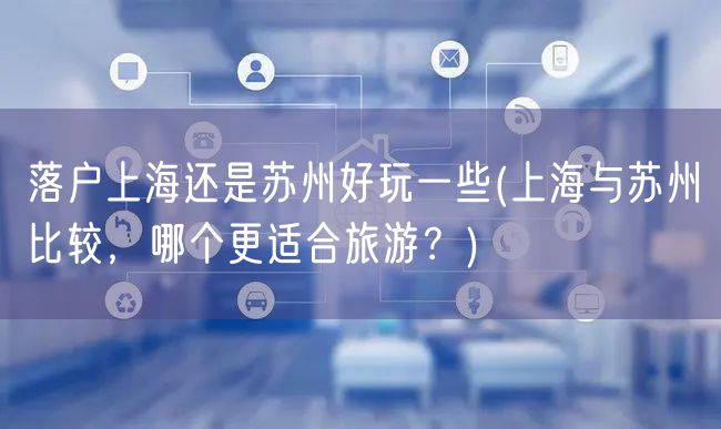 落户上海还是苏州好玩一些(上海与苏州比较，哪个更适合旅游？)