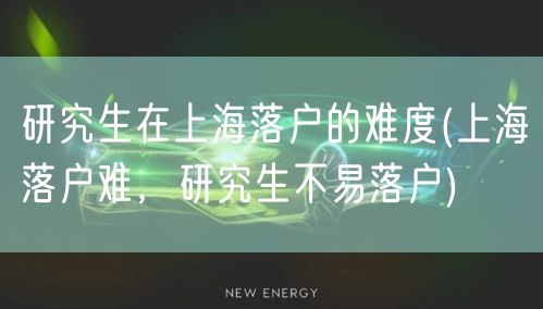 研究生在上海落户的难度(上海落户难，研究生不易落户)