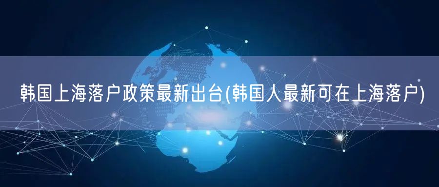 韩国上海落户政策最新出台(韩国人最新可在上海落户)