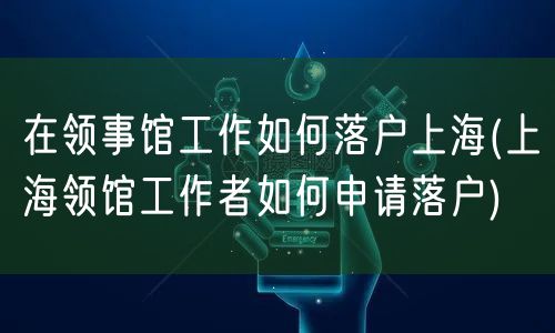 在领事馆工作如何落户上海(上海领馆工作者如何申请落户)