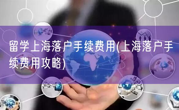 留学上海落户手续费用(上海落户手续费用攻略)