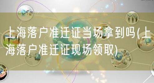 上海落户准迁证当场拿到吗(上海落户准迁证现场领取)