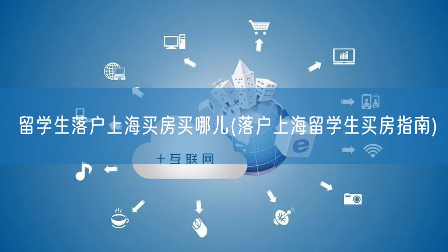 留学生落户上海买房买哪儿(落户上海留学生买房指南)