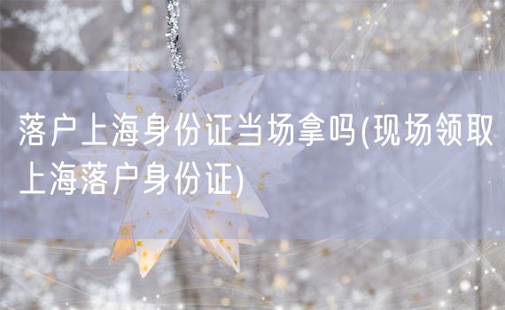 落户上海身份证当场拿吗(现场领取上海落户身份证)