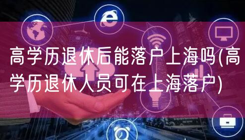 高学历退休后能落户上海吗(高学历退休人员可在上海落户)