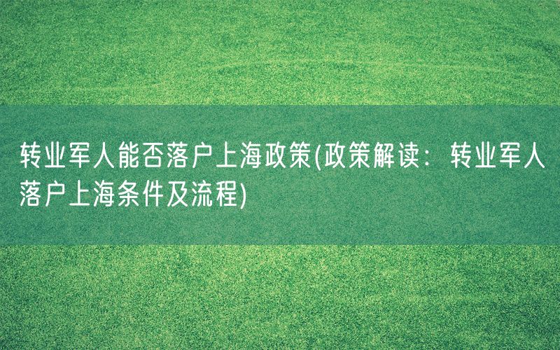 转业军人能否落户上海政策(政策解读：转业军人落户上海条件及流程)