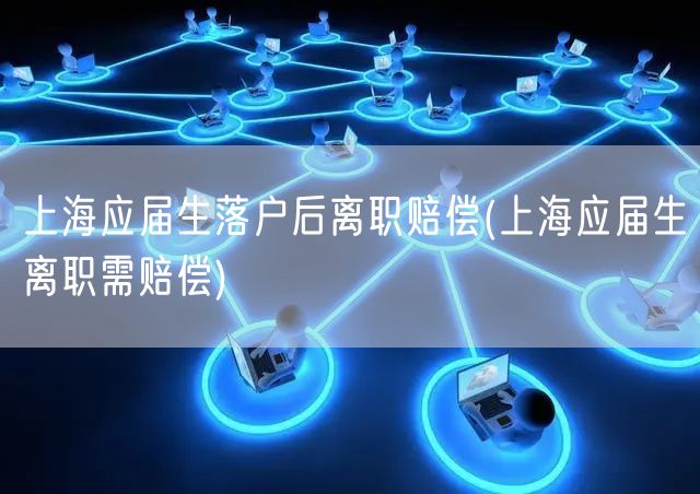 上海应届生落户后离职赔偿(上海应届生离职需赔偿)