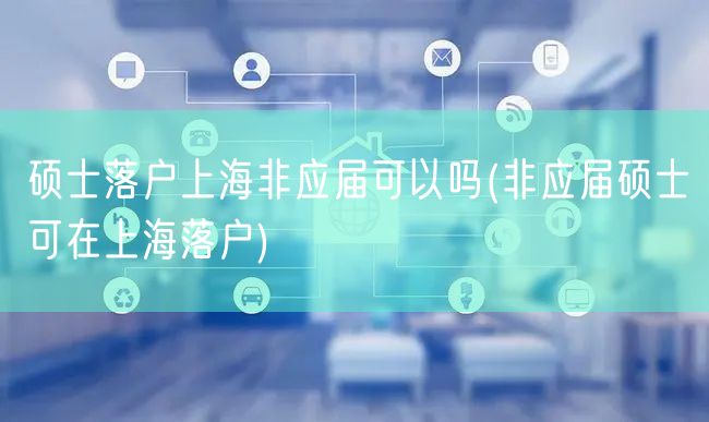 硕士落户上海非应届可以吗(非应届硕士可在上海落户)
