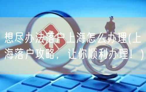 想尽办法落户上海怎么办理(上海落户攻略，让你顺利办理！)