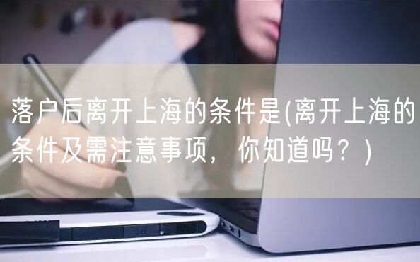 落户后离开上海的条件是(离开上海的条件及需注意事项，你知道吗？)