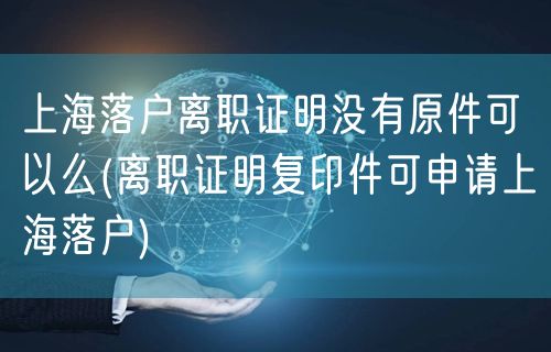 上海落户离职证明没有原件可以么(离职证明复印件可申请上海落户)