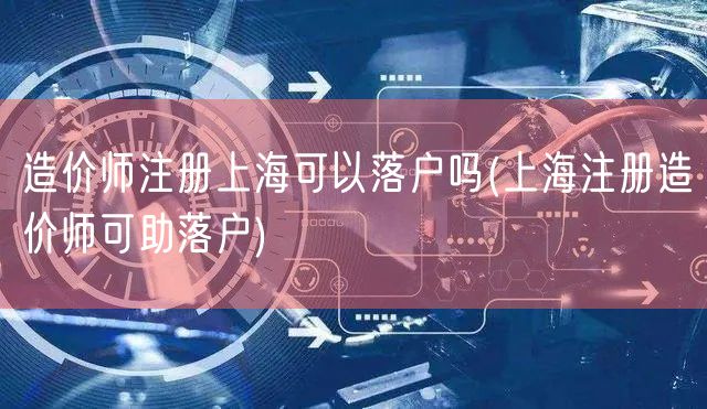 造价师注册上海可以落户吗(上海注册造价师可助落户)
