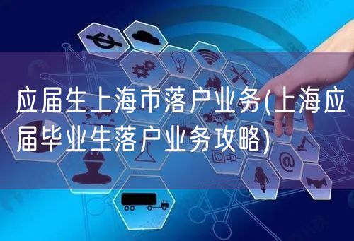 应届生上海市落户业务(上海应届毕业生落户业务攻略)