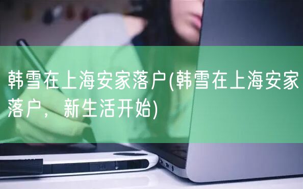 韩雪在上海安家落户(韩雪在上海安家落户，新生活开始)